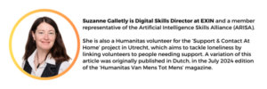 Suzanne Galletly is Digital Skills Director at EXIN Exam Institute, and a member representative of the Artificial Intelligence Skills Alliance (ARISA). She is also a Humanitas volunteer for the ‘Support & Contact At Home’ project in Utrecht, which aims to tackle loneliness by linking volunteers to people needing support. A variation of this article was originally published in Dutch, in the July 2024 edition of the ‘Humanitas Van Mens Tot Mens’ magazine.